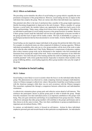 Deﬁnition of Social Loaﬁng


10.2.2 Effects on Individuals

The preceding section identiﬁes the effect of social loaﬁng on a group which is arguably the most
prominent consequence of the group behavior. However, social loaﬁng also has an impact on the
individuals that comprise the group. There are various side effects that individuals may experience.
One potential side effect is the lack of satisfaction that a member of the group might experience,
thereby becoming disappointed or depressed at the end of project. When a member of a group
becomes a social loafer, the member reduces any opportunity he might have had to grow in his
ability and knowledge. Today, many college level classes focus on group projects. The ability for
an individual to participate in social loaﬁng increases at the group increases in number. However,
if these groups remain small the individual will not have the opportunity to become invisible to
the group and their lack of input will be readily evident. The lack of identiﬁably in a group is a
psychological production that has been documented in several studies. (Carron, Burke & Prapavessis,
2004)
Social loaﬁng can also negatively impact individuals in the group who perform the bulk of the work.
For example, in schoolwork teams are often comprised of children of varying capacities. Without
individual accountability, often only one or a few group members will do most of the work to make
up for what the other students lack. Cheri Yecke, Minnesota’s commissioner of education, explains
that in these instances group work can be detrimental to the student(s) who feel resentment and
frustration from carrying the weight of the work. Yecke recounted an experience of one child who
felt she had to “slow down the pace of her learning and that she could not challenge the group, or she
would be punished” with a lower grade than desired. Especially in situations where members of the
group of differing abilities, social loaﬁng negatively affects group members who carry the weight of
the group.


10.3 Variation in Social Loaﬁng

10.3.1 Culture

Social loaﬁng is more likely to occur in societies where the focus is on the individual rather than the
group. This phenomenon was observed in a study comparing American managers (individualistic
values) to Chinese managers (collectivistic values). Researchers found that social loaﬁng occurred
with the American managers while there was no such occurrence with the Chinese managers.
The researchers explained this through a comparison between collectivistic and individualistic
orientations.
A collectivistic orientation places group goals and collective action ahead of self-interests. This
reinforces the participants' desires to pursue group goals in order to beneﬁt the group. People
from this orientation view their individual actions as an important contribution to the group's well-
being. They also gain satisfaction and feelings of accomplishment from group outcomes. Further,
collectivists anticipate that other group members will contribute to the groups' performance and so
they choose to do the same in return. They view their contributions to group accomplishments as
important and role-deﬁned (Earley, 1989).
In contrast, an individualist's motive is focused on self-interest. Actions by these individuals
emphasize personal gain and rewards based on their particular accomplishments. An individualist



86
 