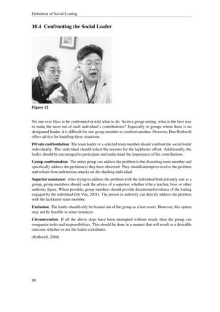 Deﬁnition of Social Loaﬁng


10.4 Confronting the Social Loafer




Figure 12


No one ever likes to be confronted or told what to do. So in a group setting, what is the best way
to make the most out of each individual’s contributions? Especially in groups where there is no
designated leader, it is difﬁcult for one group member to confront another. However, Dan Rothwell
offers advice for handling these situations.
Private confrontation: The team leader or a selected team member should confront the social loafer
individually. This individual should solicit the reasons for the lackluster effort. Additionally, the
loafer should be encouraged to participate and understand the importance of his contributions.
Group confrontation: The entire group can address the problem to the dissenting team member and
speciﬁcally address the problem(s) they have observed. They should attempt to resolve the problem
and refrain from deleterious attacks on the slacking individual.
Superior assistance: After trying to address the problem with the individual both privately and as a
group, group members should seek the advice of a superior, whether it be a teacher, boss or other
authority ﬁgure. Where possible, group members should provide documented evidence of the loaﬁng
engaged by the individual (De Vita, 2001). The person in authority can directly address the problem
with the lackluster team member.
Exclusion: The loafer should only be booted out of the group as a last resort. However, this option
may not be feasible in some instances.
Circumvention: If all the above steps have been attempted without result, then the group can
reorganize tasks and responsibilities. This should be done in a manner that will result in a desirable
outcome whether or not the loafer contributes.
(Rothwell, 2004)




88
 