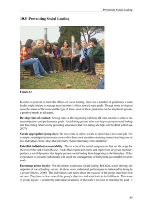 Preventing Social Loaﬁng


10.5 Preventing Social Loaﬁng




Figure 13


In order to prevent or limit the effects of social loaﬁng, there are a number of guidelines a team
leader might initiate to manage team members’ efforts toward team goals. Though some do depend
upon the nature of the team and the type of team, most of these guidelines can be adapted to provide
a positive beneﬁt to all teams.
Develop rules of conduct: Setting rules at the beginning will help all team members achieve the
team objectives and performance goals. Establishing ground rules can help to prevent social loaﬁng
and free-riding behaviors by providing assurances that free-riding attempts will be dealt with (Cox,
2007).
Create appropriate group sizes: Do not create or allow a team to undertake a two-man job. For
example, municipal maintenance crews often have crew members standing around watching one or
two individuals work. Does that job really require that many crew members?
Establish individual accountability: This is critical for initial assignments that set the stage for
the rest of the task (Team Based). Tasks that require pre-work and input from all group members
produce a set of dynamics that largely prevent social loaﬁng from happening in the ﬁrst place. If this
expectation is set early, individuals will avoid the consequences of being held accountable for poor
work.
Encourage group loyalty: Not all cultures experience social loaﬁng. In China, social striving, the
opposite of social loaﬁng, occurs. In these cases, individual performance is enhanced by being in
a group (Davies, 2006). The individuals care more about the success of the group than their own
success. They have a clear view of the group’s objective and what leads to its fulﬁllment. This sense
of group loyalty is created by individual awareness of the team’s position in reaching the goal. If




                                                                                                   89
 