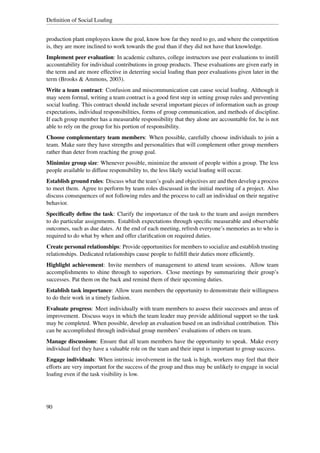 Deﬁnition of Social Loaﬁng


production plant employees know the goal, know how far they need to go, and where the competition
is, they are more inclined to work towards the goal than if they did not have that knowledge.
Implement peer evaluation: In academic cultures, college instructors use peer evaluations to instill
accountability for individual contributions in group products. These evaluations are given early in
the term and are more effective in deterring social loaﬁng than peer evaluations given later in the
term (Brooks & Ammons, 2003).
Write a team contract: Confusion and miscommunication can cause social loaﬁng. Although it
may seem formal, writing a team contract is a good ﬁrst step in setting group rules and preventing
social loaﬁng. This contract should include several important pieces of information such as group
expectations, individual responsibilities, forms of group communication, and methods of discipline.
If each group member has a measurable responsibility that they alone are accountable for, he is not
able to rely on the group for his portion of responsibility.
Choose complementary team members: When possible, carefully choose individuals to join a
team. Make sure they have strengths and personalities that will complement other group members
rather than deter from reaching the group goal.
Minimize group size: Whenever possible, minimize the amount of people within a group. The less
people available to diffuse responsibility to, the less likely social loaﬁng will occur.
Establish ground rules: Discuss what the team’s goals and objectives are and then develop a process
to meet them. Agree to perform by team roles discussed in the initial meeting of a project. Also
discuss consequences of not following rules and the process to call an individual on their negative
behavior.
Speciﬁcally deﬁne the task: Clarify the importance of the task to the team and assign members
to do particular assignments. Establish expectations through speciﬁc measurable and observable
outcomes, such as due dates. At the end of each meeting, refresh everyone’s memories as to who is
required to do what by when and offer clariﬁcation on required duties.
Create personal relationships: Provide opportunities for members to socialize and establish trusting
relationships. Dedicated relationships cause people to fulﬁll their duties more efﬁciently.
Highlight achievement: Invite members of management to attend team sessions. Allow team
accomplishments to shine through to superiors. Close meetings by summarizing their group’s
successes. Pat them on the back and remind them of their upcoming duties.
Establish task importance: Allow team members the opportunity to demonstrate their willingness
to do their work in a timely fashion.
Evaluate progress: Meet individually with team members to assess their successes and areas of
improvement. Discuss ways in which the team leader may provide additional support so the task
may be completed. When possible, develop an evaluation based on an individual contribution. This
can be accomplished through individual group members’ evaluations of others on team.
Manage discussions: Ensure that all team members have the opportunity to speak. Make every
individual feel they have a valuable role on the team and their input is important to group success.
Engage individuals: When intrinsic involvement in the task is high, workers may feel that their
efforts are very important for the success of the group and thus may be unlikely to engage in social
loaﬁng even if the task visibility is low.




90
 