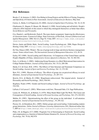 References


10.6 References

Brooks, C. & Ammons, J. (2003). Free Riding in Group Projects and the Effects of Timing, Frequency
and Speciﬁcity of Criteria in Peer Assessment. Journal of Education for Business, May-June
Carron, A., Burke, S. & Prapavessis, H. (2004). Journal of Applied Sport Psychology, Vol. 16, 41-58
Charbonnier, E., Huguet, P., Brauer, M., Monteil, J. (1998). Social loaﬁng and self-beliefs: People's
collective effort depends on the extent to which they distinguish themselves as better than others.
Social Behavior and Personality.
Cox, Pamela L. and Brobrowski, Paula E. The team charter assignment: Improving the effectiveness
of classroom teams. Cazenovia College, State University of NewYork, Journal of Behavioral and
Applied Management. 2000, Vol.1(1), Page 92. 9 July 2007. <http://www.ibam.com/pubs/
jbam/articles/vol1/article_6.htm>.
Davies, Jamie and Holah, Mark. Social Loaﬁng. Learn Psychology.net. 2006, Slapes Design &
Hosting. 8 July 2007. < http://www.learnpsychology.net/g/448>.
De Vita, Glauco (2001, Winter). The use of group work in large and diverse business management
classes: Some critical issues. The International Journal of Management Education, 1(3), 26-34.
Earley, P.C (1989). Social Loaﬁng and Collectivism: A Comparison of the United States and the
People's Republic of China. Administrative Science Quarterly in Business, Vol. 34, 565-581.
Faris, A. & Brown, J. (2003). Addressing Group Dynamics in a Brief Motivational Intervention for
College Student Drinkers. Journal of Drug Education, Vol. 33 (3), 289-306
Hardy, C.J. & Crace, R.K. (1991). The Effects of Task Structure and Teammate Competence on
Social Loaﬁng. Journal of Sport and Exercise Psychology, Vol. 13, 372-381
Kerr, N.L. (1989). Illusions of efﬁcacy: The effects of group size on perceived efﬁcacy in social
dilemmas. Journal of Experimental Social Psychology , 25, 287-313.
Kravitz, D.A., & Martin, B. (1986). Ringelmann rediscovered: The original article. Journal of
Personality and Social Psychology , 50(5), 936-941.
Kugihara, Noaki (1999). Gender and Social Loaﬁng in Japan. Journal of Social Psychology. pp
516-526.
LaFasto, F. & Larson C. (2001). When teams work best. Thousand Oaks, CA: Sage Publications.
Latane, B., Williams, K., & Harkins, S. (1979). Many Hands Make Light The Work: The Causes and
Consequences of Social Loaﬁng. Journal of Personal Sociology and Psychology, Vol. (37), 822-832.
Mullen, B. (1983). Operationalizing the effect of the group on the individual: A self-attention
perspective. Journal of Experimental Social Psychology , 19, 295-322.
Piezon, S.L. & Donaldson, R.L. (2005). Online groups and social loaﬁng: Understanding student-
group interactions. Online Journal of Distance Learning Administration, 8(4). Retrieved online July
7, 2007 at http://www.westga.edu/~distance/ojdla/winter84/piezon84.htm
Plaks, J.E. & Higgins, E.T. (2000). Pragmatic Use of Stereotyping in Teamwork: Social Loaﬁng
and compensation as a function of Inferred Partner-Situation Fit. Journal of Persocal Sociology and
Psychology, Vol. 79 (6), 962-974




                                                                                                  91
 