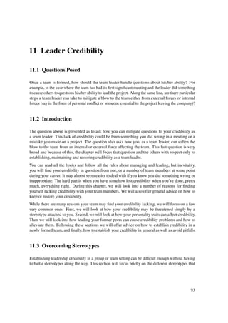 11 Leader Credibility

11.1 Questions Posed

Once a team is formed, how should the team leader handle questions about his/her ability? For
example, in the case where the team has had its ﬁrst signiﬁcant meeting and the leader did something
to cause others to questions his/her ability to lead the project. Along the same line, are there particular
steps a team leader can take to mitigate a blow to the team either from external forces or internal
forces (say in the form of personal conﬂict or someone essential to the project leaving the company)?


11.2 Introduction

The question above is presented as to ask how you can mitigate questions to your credibility as
a team leader. This lack of credibility could be from something you did wrong in a meeting or a
mistake you made on a project. The question also asks how you, as a team leader, can soften the
blow to the team from an internal or external force affecting the team. This last question is very
broad and because of this, the chapter will focus that question and the others with respect only to
establishing, maintaining and restoring credibility as a team leader.
You can read all the books and follow all the rules about managing and leading, but inevitably,
you will ﬁnd your credibility in question from one, or a number of team members at some point
during your career. It may almost seem easier to deal with if you know you did something wrong or
inappropriate. The hard part is when you have somehow lost credibility when you’ve done, pretty
much, everything right. During this chapter, we will look into a number of reasons for ﬁnding
yourself lacking credibility with your team members. We will also offer general advice on how to
keep or restore your credibility.
While there are many reasons your team may ﬁnd your credibility lacking, we will focus on a few
very common ones. First, we will look at how your credibility may be threatened simply by a
stereotype attached to you. Second, we will look at how your personality traits can affect credibility.
Then we will look into how leading your former peers can cause credibility problems and how to
alleviate them. Following these sections we will offer advice on how to establish credibility in a
newly formed team, and ﬁnally, how to establish your credibility in general as well as avoid pitfalls.


11.3 Overcoming Stereotypes

Establishing leadership credibility in a group or team setting can be difﬁcult enough without having
to battle stereotypes along the way. This section will focus brieﬂy on the different stereotypes that




                                                                                                        93
 
