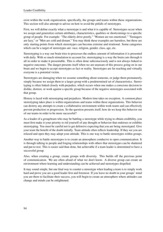 Leader Credibility


exist within the work organization, speciﬁcally, the groups and teams within these organizations.
This section will also attempt to advise on how to avoid the pitfalls of stereotypes.
First, we will deﬁne exactly what a stereotype is and what it is capable of. Stereotypes occur when
we assign and generalize certain attributes, characteristics, qualities or shortcomings to a speciﬁc
group of people. For example: "The elderly drive poorly," "Women are too emotional," "Teenagers
are lazy," or "Men are cold and distant." You may think these examples are harmless, but these are
only starting points from which stereotypes can become extreme and irrational. Some categories
which can be a target of stereotypes are: race, religion, gender, class, age, etc.
Stereotyping is a way our brain tries to processes the endless amount of information it is presented
with daily. With so much stimulation to account for, stereotyping is a way the brain cuts through it
all in order to make it presentable. This is often done subconsciously and is not always linked to
negative outcomes. The danger presents itself when we are unaware of this process going on in our
brain and we begin to accept stereotypes as fact or reality. Stereotypes are far reaching and virtually
everyone is a potential victim.
Stereotypes are damaging when we assume something about someone, or judge them prematurely,
simply because we assign them to a larger group with a predetermined set of characteristics. Stereo-
typing is often linked closely with prejudice, which occurs when one makes a conscious decision to
dislike, distrust, or work against a speciﬁc group because of the negative stereotypes associated with
that group.
History is laced with stereotyping and prejudices. Modern time takes no exception. A common place
stereotyping takes place is within organizations and teams within these organizations. This behavior
can destroy any attempts to create a collaborative environment within work teams and can effectively
prevent production or progression. So the question presents itself, how do we keep this behavior out
of our teams in order to be more successful?
As a leader of a group/team who may be battling a stereotype while trying to obtain credibility, you
must ﬁrst make it your priority to rid yourself of any thought or behavior that endorses or exhibits
stereotyping. You must be careful not to get defensive expecting that you are being stereotyped. Give
your team the beneﬁt of the doubt initially. Team attitude often reﬂects leadership. If they see you are
relaxed and open they may adopt your attitude. This is one way to battle stereotypes within groups.
Another way to battle stereotypes is to create an atmosphere conducive to open communication. It
is through talking to people and forging relationships with others that stereotypes can be shattered
and put to rest. This is easier said than done, but achievable if a team leader is determined to have a
successful group.
Also, when creating a group, create groups with diversity. This builds off the previous point
of communication. We are often afraid of what we don't know. A diverse group can create an
environment where learning and understanding can be achieved and stereotypes dispelled.
It may sound simple, but one ﬁnal way to counter a stereotype when leading a team is to simply work
hard and prove you are a good leader ﬁrst and foremost. If you leave no doubt in your groups’ mind
you are there to facilitate their success, you will begin to create an atmosphere where attitudes can
change and minds can be enlightened.




94
 