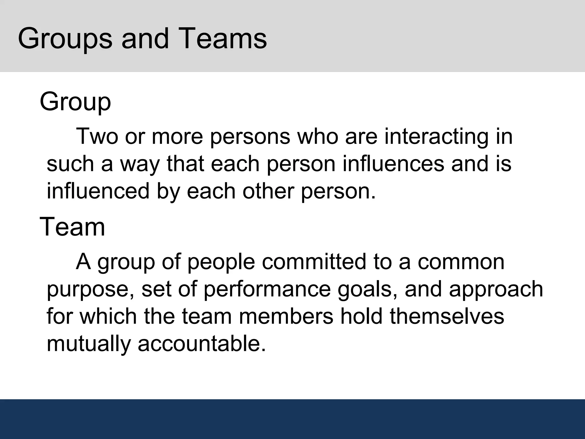 Groups and Teams
•
Group
–
Two or more persons who are interacting in
such a way that each person influences and is
influenced by each other person.
•
Team
–
A group of people committed to a common
purpose, set of performance goals, and approach
for which the team members hold themselves
mutually accountable.
 