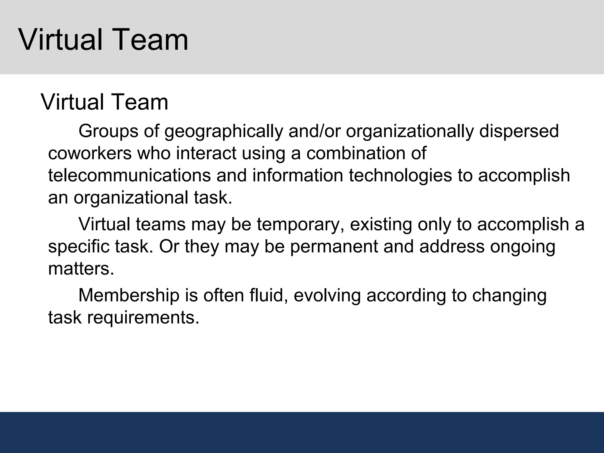 Virtual Team
•
Virtual Team
–
Groups of geographically and/or organizationally dispersed
coworkers who interact using a combination of
telecommunications and information technologies to accomplish
an organizational task.
–
Virtual teams may be temporary, existing only to accomplish a
specific task. Or they may be permanent and address ongoing
matters.
–
Membership is often fluid, evolving according to changing
task requirements.
 