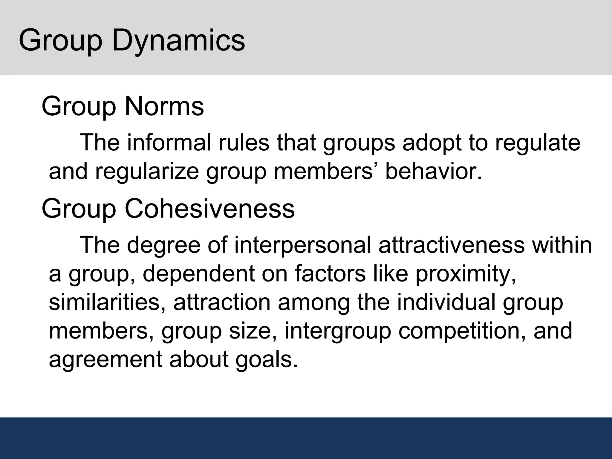 Group Dynamics
•
Group Norms
–
The informal rules that groups adopt to regulate
and regularize group members’ behavior.
•
Group Cohesiveness
–
The degree of interpersonal attractiveness within
a group, dependent on factors like proximity,
similarities, attraction among the individual group
members, group size, intergroup competition, and
agreement about goals.
 