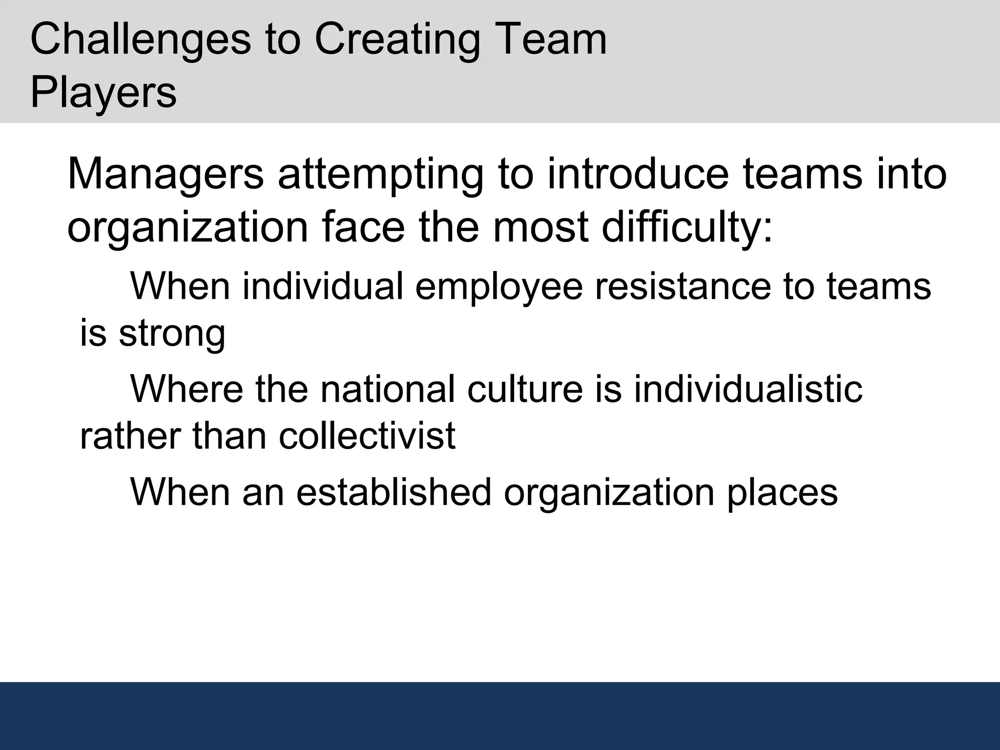 Challenges to Creating Team
Players
•
Managers attempting to introduce teams into
organization face the most difficulty:
–
When individual employee resistance to teams
is strong
–
Where the national culture is individualistic
rather than collectivist
–
When an established organization places
 