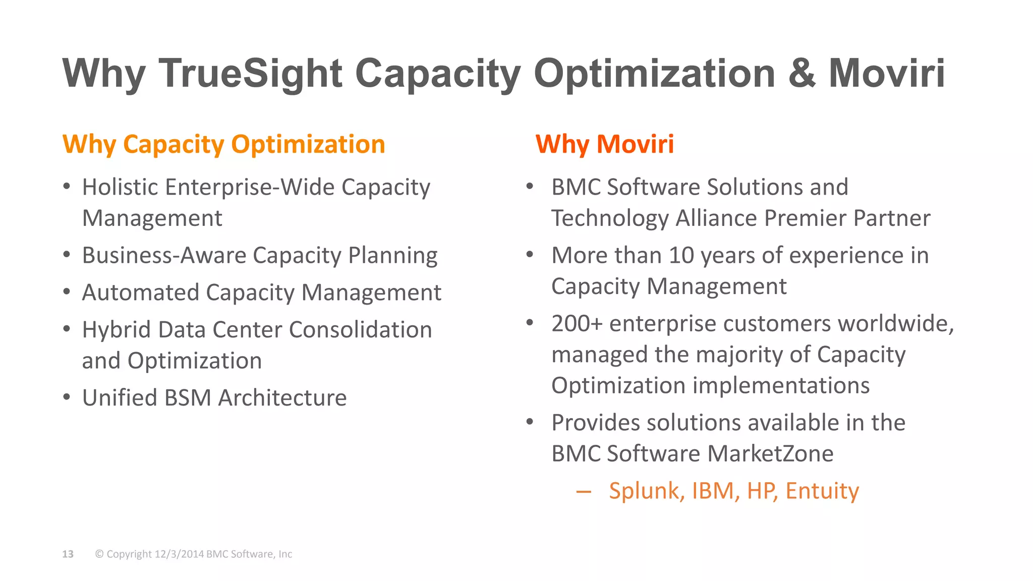 Why TrueSight Capacity Optimization & Moviri 
Why Capacity Optimization 
• Holistic Enterprise-Wide Capacity 
Management 
• Business-Aware Capacity Planning 
• Automated Capacity Management 
• Hybrid Data Center Consolidation 
and Optimization 
• Unified BSM Architecture 
© Copyright 13 12/3/2014 BMC Software, Inc 
Why Moviri 
• BMC Software Solutions and 
Technology Alliance Premier Partner 
• More than 10 years of experience in 
Capacity Management 
• 200+ enterprise customers worldwide, 
managed the majority of Capacity 
Optimization implementations 
• Provides solutions available in the 
BMC Software MarketZone 
– Splunk, IBM, HP, Entuity 
 