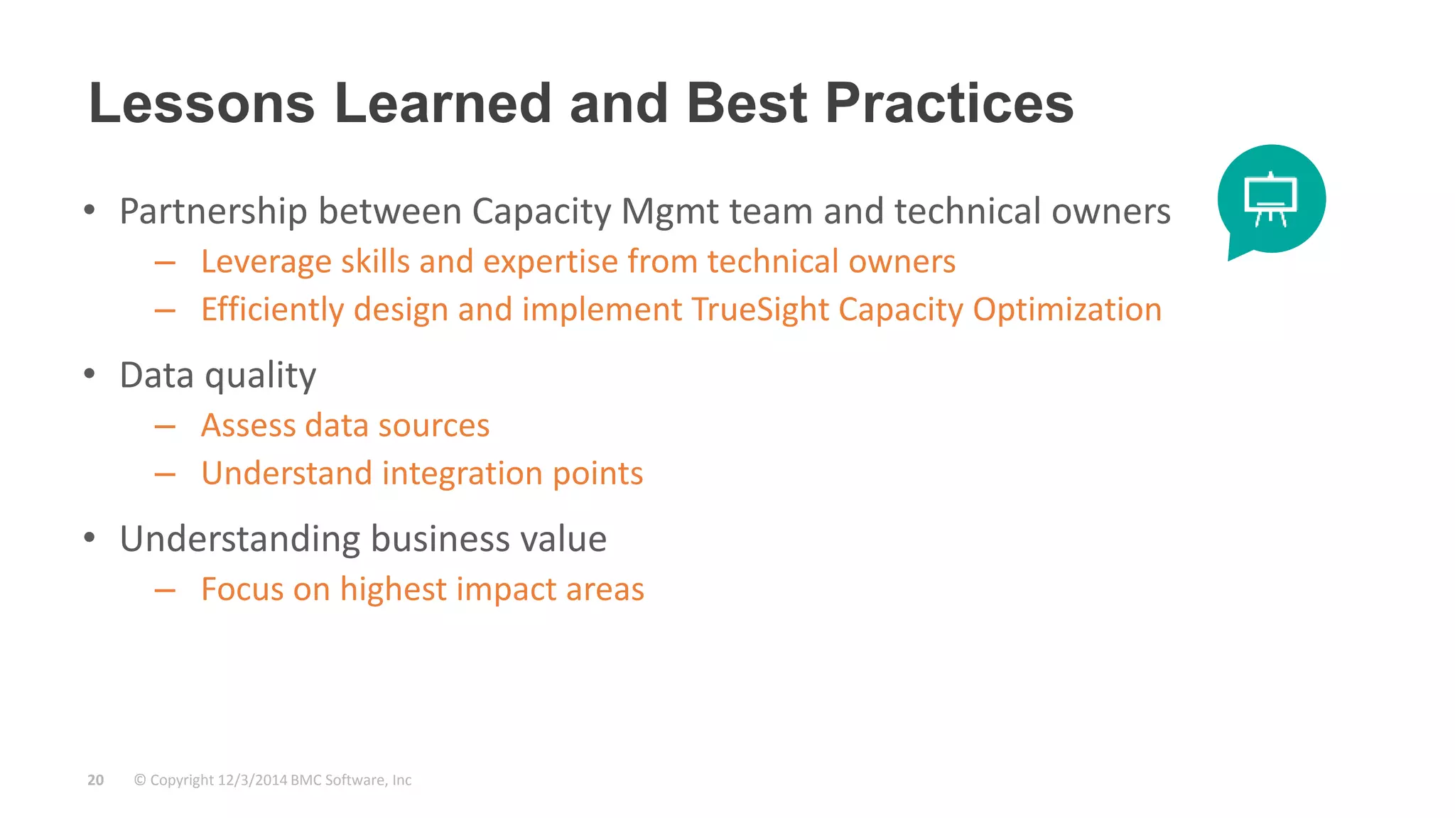 Lessons Learned and Best Practices 
• Partnership between Capacity Mgmt team and technical owners 
– Leverage skills and expertise from technical owners 
– Efficiently design and implement TrueSight Capacity Optimization 
• Data quality 
– Assess data sources 
– Understand integration points 
• Understanding business value 
– Focus on highest impact areas 
© Copyright 20 12/3/2014 BMC Software, Inc 
 