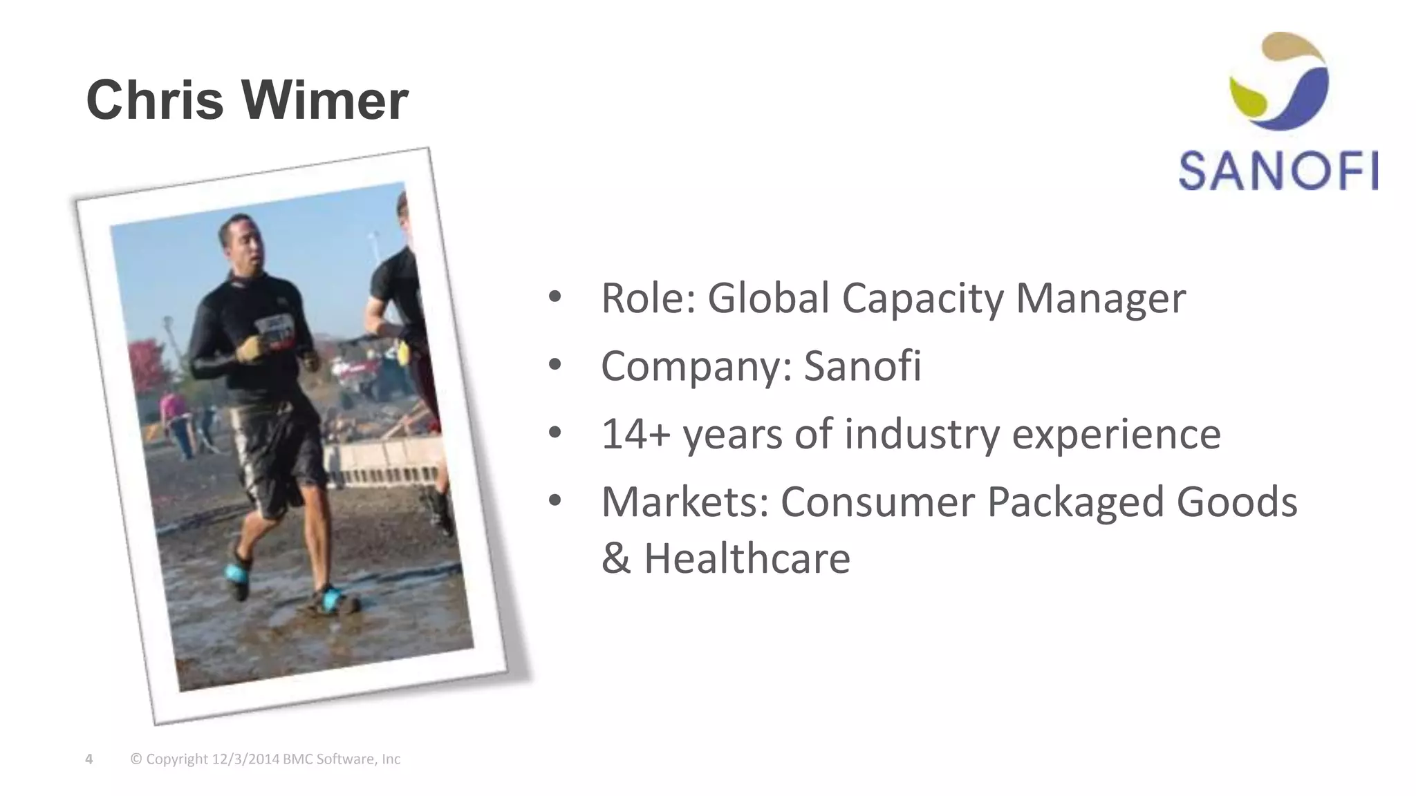 Chris Wimer 
© Copyright 4 12/3/2014 BMC Software, Inc 
• Role: Global Capacity Manager 
• Company: Sanofi 
• 14+ years of industry experience 
• Markets: Consumer Packaged Goods 
& Healthcare 
 