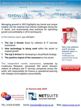 Managing growth in 2012 highlights key trends and unique
insights into the external and internal challenges facing the
IT sector, and recommends best practices for optimising
growth and profitability in 2012 and beyond.

In this industry report, you will learn:

    The top 3 threats faced by software & IT services
    businesses
                                                                  Get a new software
    How technology is being used within the sector to             and IT services
    support growth                                                industry report on
                                                                  the greatest
    The top 2 drivers for developing a cloud/SaaS strategy
                                                                  challenges and
    The positive impact of the recession on the sector.           opportunities facing
                                                                  the IT sector.

This independent market assessment, conducted by
Loudhouse Research, canvassed 300 senior decision
makers of software and IT services companies across the
world, with responsibility for finance or operational planning
with strategic and budgetary accountability.




TEL: 01233 812050         Email: enquiries@o-a-sys.co.uk     Web: www.o-a-sys.co.uk
 