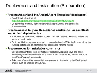 Deployment and Installation (Preparation)
•  Prepare Ambari and the Ambari Agent (includes Puppet agent)
   –  Can follow instructions at
      http://svn.apache.org/viewvc/incubator/ambari/trunk/README.txt
   –  Or download the HMC from Hortonworks after Summit, and access its
      documentation
•  Prepare access to ‘yum’ Repositories containing Hadoop Stack
   and Ambari dependencies
   –  If your nodes have direct internet access, can use provided RPMs to “install” the
      repos on each node
   –  Or, to avoid direct access from each node and minimize WAN traffic, can mirror the
      yum repositories to an internal server accessible from the nodes
•  Prepare nodes for installation commands
   –  Set up password-less ‘ssh’ for root user (secured via public keys and agent
      forwarding) from Install Master node to all other cluster nodes, so can run ‘yum
      install’ and ‘puppet’ commands
   –  Take care of any other issues that may prevent root ssh during the Deployment
      phase, such as iptables or SELinux.


        Architecting the Future of Big Data
                                                                                         Page 12
        © Hortonworks Inc. 2012
 