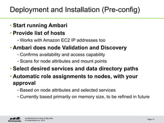 Deployment and Installation (Pre-config)

• Start running Ambari
• Provide list of hosts
  – Works with Amazon EC2 IP addresses too
• Ambari does node Validation and Discovery
  – Confirms availability and access capability
  – Scans for node attributes and mount points
• Select desired services and data directory paths
• Automatic role assignments to nodes, with your
  approval
  – Based on node attributes and selected services
  – Currently based primarily on memory size, to be refined in future



      Architecting the Future of Big Data
                                                                   Page 13
      © Hortonworks Inc. 2012
 