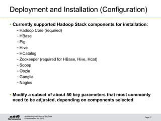 Deployment and Installation (Configuration)
•  Currently supported Hadoop Stack components for installation:
   – Hadoop Core (required)
   – HBase
   – Pig
   – Hive
   – HCatalog
   – Zookeeper (required for HBase, Hive, Hcat)
   – Sqoop
   – Oozie
   – Ganglia
   – Nagios


•  Modify a subset of about 50 key parameters that most commonly
   need to be adjusted, depending on components selected


       Architecting the Future of Big Data
                                                              Page 17
       © Hortonworks Inc. 2012
 