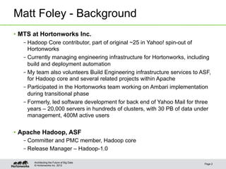 Matt Foley - Background
•  MTS at Hortonworks Inc.
   – Hadoop Core contributor, part of original ~25 in Yahoo! spin-out of
     Hortonworks
   – Currently managing engineering infrastructure for Hortonworks, including
     build and deployment automation
   – My team also volunteers Build Engineering infrastructure services to ASF,
     for Hadoop core and several related projects within Apache
   – Participated in the Hortonworks team working on Ambari implementation
     during transitional phase
   – Formerly, led software development for back end of Yahoo Mail for three
     years – 20,000 servers in hundreds of clusters, with 30 PB of data under
     management, 400M active users


•  Apache Hadoop, ASF
   – Committer and PMC member, Hadoop core
   – Release Manager – Hadoop-1.0

       Architecting the Future of Big Data
                                                                           Page 2
       © Hortonworks Inc. 2012
 