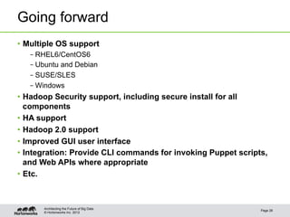 Going forward
•  Multiple OS support
   – RHEL6/CentOS6
   – Ubuntu and Debian
   – SUSE/SLES
   – Windows
•  Hadoop Security support, including secure install for all
   components
•  HA support
•  Hadoop 2.0 support
•  Improved GUI user interface
•  Integration: Provide CLI commands for invoking Puppet scripts,
   and Web APIs where appropriate
•  Etc.



       Architecting the Future of Big Data
                                                               Page 26
       © Hortonworks Inc. 2012
 
