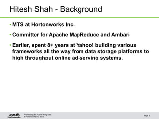 Hitesh Shah - Background
• MTS at Hortonworks Inc.
• Committer for Apache MapReduce and Ambari
• Earlier, spent 8+ years at Yahoo! building various
  frameworks all the way from data storage platforms to
  high throughput online ad-serving systems.




     Architecting the Future of Big Data
                                                     Page 3
     © Hortonworks Inc. 2012
 