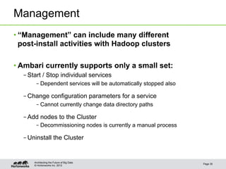 Management
• “Management” can include many different
  post-install activities with Hadoop clusters

• Ambari currently supports only a small set:
  – Start / Stop individual services
       – Dependent services will be automatically stopped also

  – Change configuration parameters for a service
       – Cannot currently change data directory paths

  – Add nodes to the Cluster
       – Decommissioning nodes is currently a manual process

  – Uninstall the Cluster


      Architecting the Future of Big Data
                                                                 Page 35
      © Hortonworks Inc. 2012
 