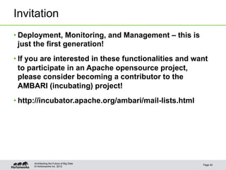 Invitation
• Deployment, Monitoring, and Management – this is
  just the first generation!
• If you are interested in these functionalities and want
  to participate in an Apache opensource project,
  please consider becoming a contributor to the
  AMBARI (incubating) project!
• http://incubator.apache.org/ambari/mail-lists.html




      Architecting the Future of Big Data
                                                       Page 40
      © Hortonworks Inc. 2012
 