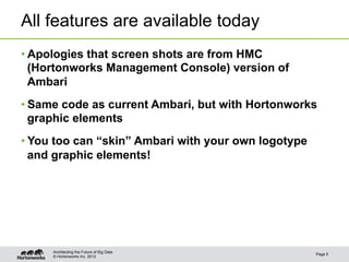 All features are available today
• Apologies that screen shots are from HMC
  (Hortonworks Management Console) version of
  Ambari
• Same code as current Ambari, but with Hortonworks
  graphic elements
• You too can “skin” Ambari with your own logotype
  and graphic elements!




     Architecting the Future of Big Data
                                                     Page 5
     © Hortonworks Inc. 2012
 