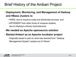 Brief History of the Ambari Project
• Deployment, Monitoring, and Management of Hadoop
  and HBase clusters is:
  – HARD, due to massive scale and distributed services; and
  – DIFFERENT from other kinds of compute clusters,
    due to Hadoop’s intrinsic fault-tolerance
• We needed an Apache opensource solution
• Started Ambari as an Apache incubator project
  – Originally based in part on what was learned from “Hadoop
    Management System” project out of Yahoo!




     Architecting the Future of Big Data
                                                                Page 7
     © Hortonworks Inc. 2012
 