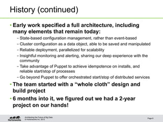 History (continued)
• Early work specified a full architecture, including
  many elements that remain today:
  – State-based configuration management, rather than event-based
  – Cluster configuration as a data object, able to be saved and manipulated
  – Reliable deployment, parallelized for scalability
  – Insightful monitoring and alerting, sharing our deep experience with the
    community
  – Take advantage of Puppet to achieve idempotence on installs, and
    reliable start/stop of processes
  – Go beyond Puppet to offer orchestrated start/stop of distributed services
• The team started with a “whole cloth” design and
  build project
• 6 months into it, we figured out we had a 2-year
  project on our hands!

      Architecting the Future of Big Data
                                                                           Page 8
      © Hortonworks Inc. 2012
 