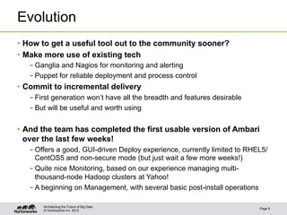 Evolution
•  How to get a useful tool out to the community sooner?
•  Make more use of existing tech
   – Ganglia and Nagios for monitoring and alerting
   – Puppet for reliable deployment and process control
•  Commit to incremental delivery
   – First generation won’t have all the breadth and features desirable
   – But will be useful and worth using


•  And the team has completed the first usable version of Ambari
   over the last few weeks!
   – Offers a good, GUI-driven Deploy experience, currently limited to RHEL5/
     CentOS5 and non-secure mode (but just wait a few more weeks!)
   – Quite nice Monitoring, based on our experience managing multi-
     thousand-node Hadoop clusters at Yahoo!
   – A beginning on Management, with several basic post-install operations

       Architecting the Future of Big Data
                                                                          Page 9
       © Hortonworks Inc. 2012
 