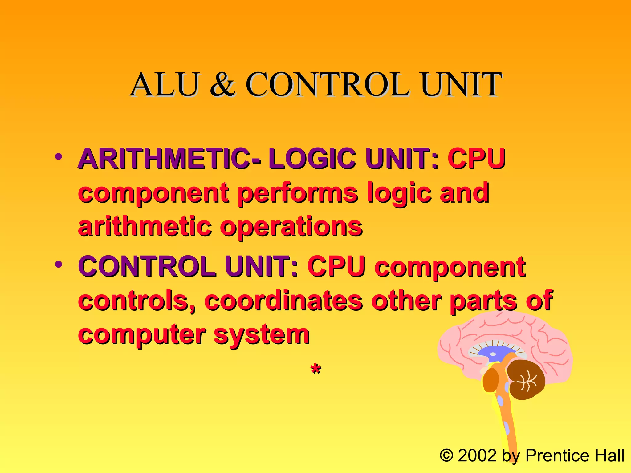 ALU & CONTROL UNIT ARITHMETIC- LOGIC UNIT:   CPU component performs logic and arithmetic operations CONTROL UNIT:   CPU component controls, coordinates other parts of computer system * ©  2002 by Prentice Hall 