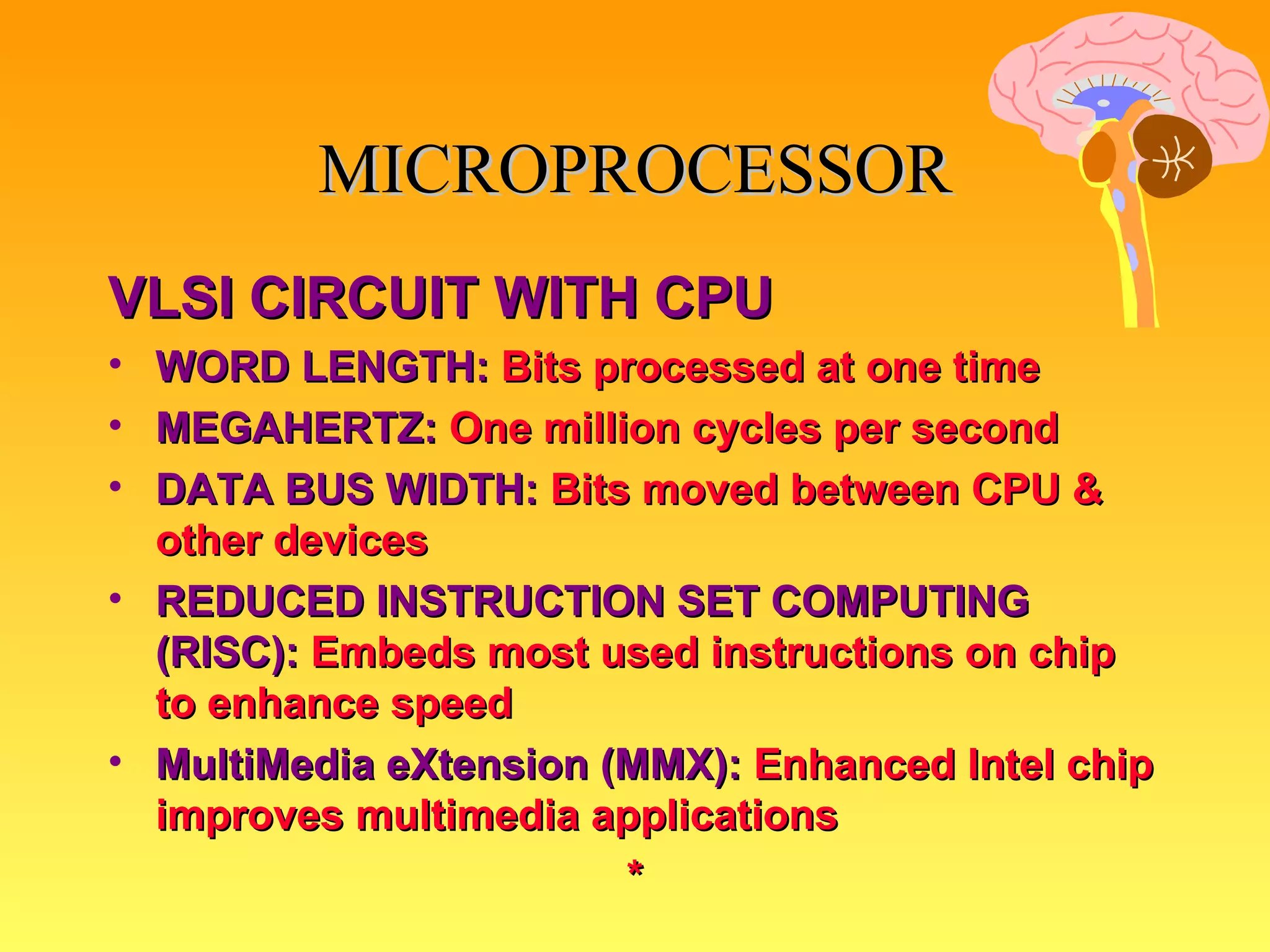 VLSI CIRCUIT WITH CPU WORD LENGTH:   Bits processed at one time MEGAHERTZ:   One million cycles per second DATA BUS WIDTH:   Bits moved between CPU & other devices REDUCED INSTRUCTION SET COMPUTING (RISC):   Embeds most used instructions on chip to enhance speed MultiMedia eXtension (MMX):   Enhanced Intel chip improves multimedia applications * MICROPROCESSOR 