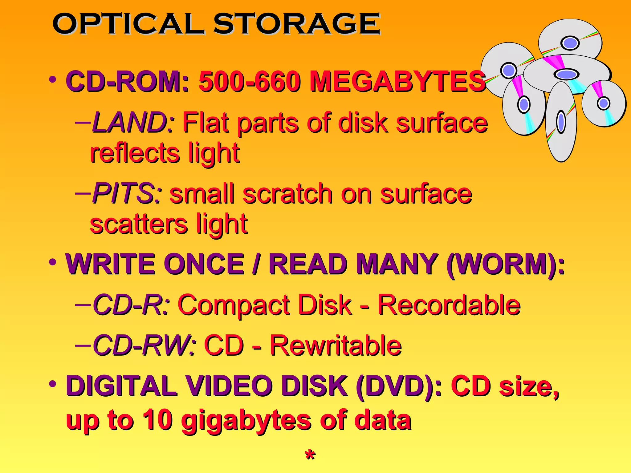 CD-ROM:   500-660 MEGABYTES LAND:  Flat parts of disk surface reflects light PITS:  small scratch on surface scatters light WRITE ONCE / READ MANY (WORM): CD-R:  Compact Disk - Recordable CD-RW:  CD - Rewritable DIGITAL VIDEO DISK (DVD):   CD size, up to 10 gigabytes of data * OPTICAL STORAGE 