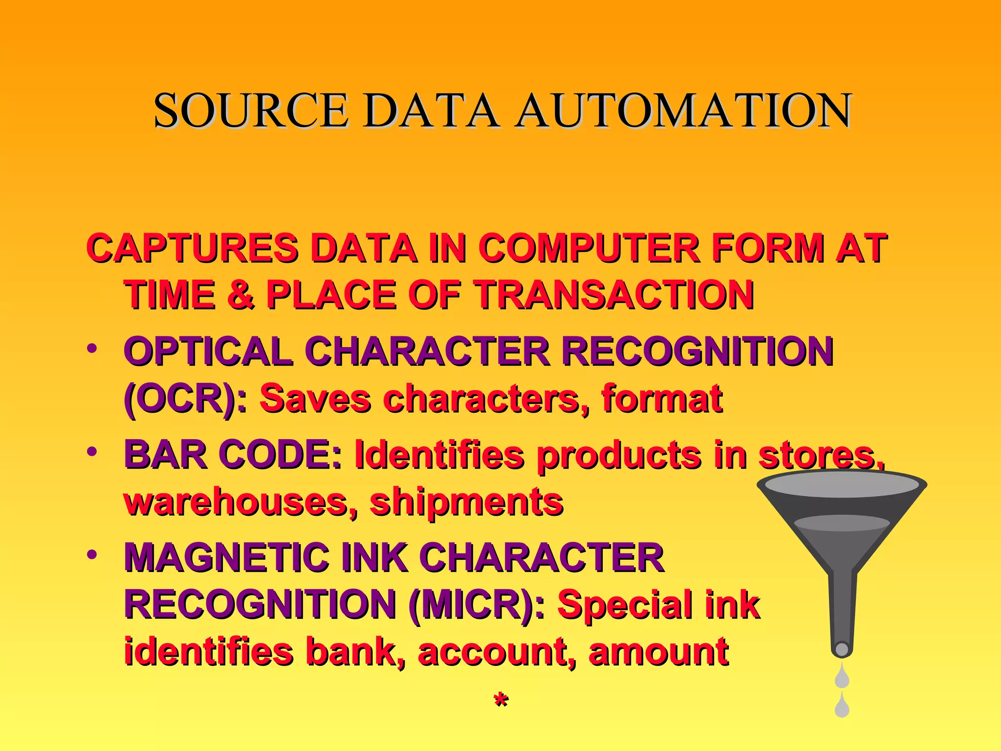 SOURCE DATA AUTOMATION CAPTURES DATA IN COMPUTER FORM AT TIME & PLACE OF TRANSACTION OPTICAL CHARACTER RECOGNITION (OCR):   Saves characters, format BAR CODE:  Identifies products in stores, warehouses, shipments MAGNETIC INK CHARACTER RECOGNITION (MICR):   Special ink identifies bank, account, amount * 