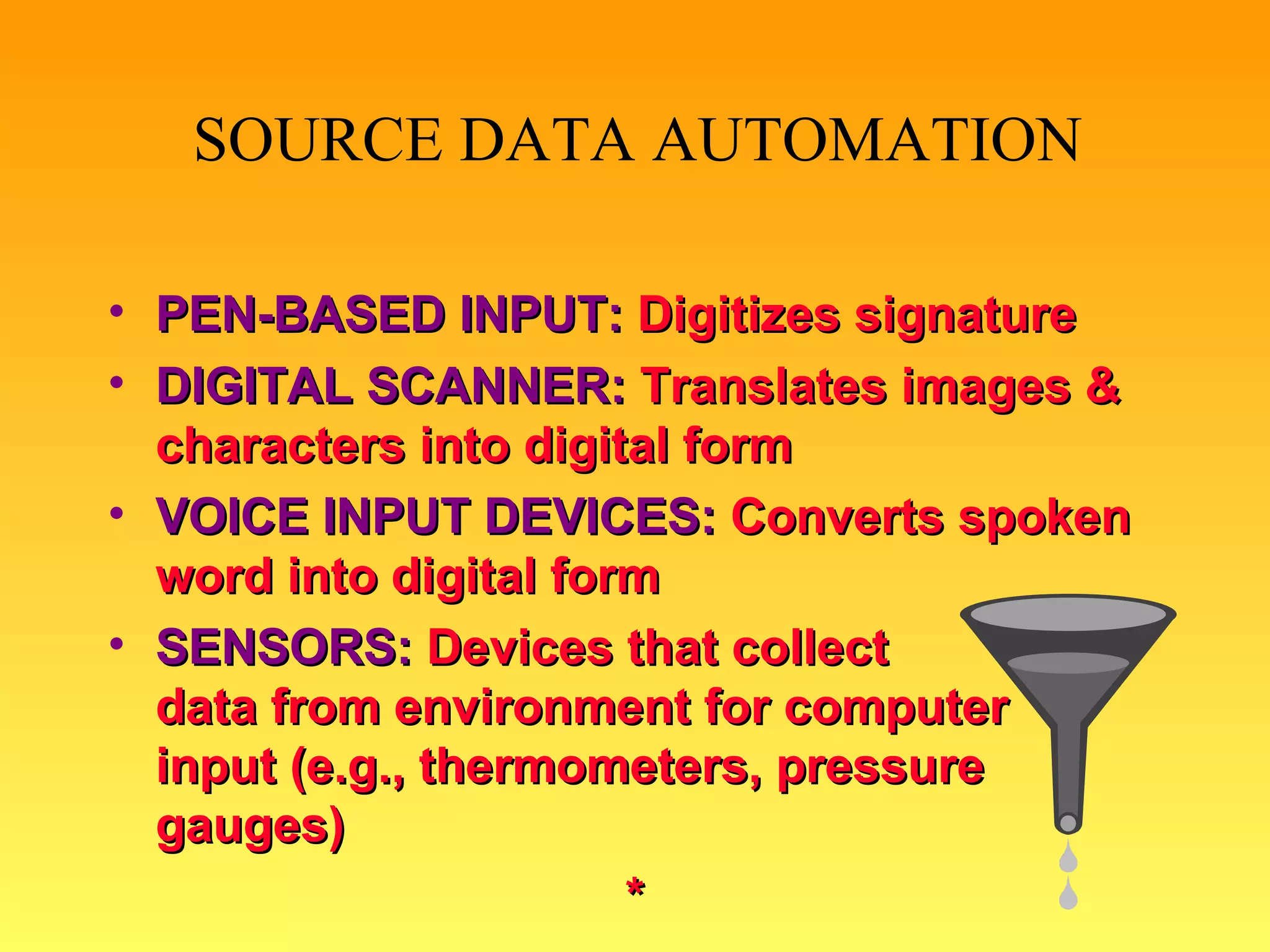 PEN-BASED INPUT:   Digitizes signature DIGITAL SCANNER:  Translates images & characters into digital form VOICE INPUT DEVICES:   Converts spoken word into digital form SENSORS:  Devices that collect  data from   environment for computer  input (e.g., thermometers, pressure gauges) * SOURCE DATA AUTOMATION 