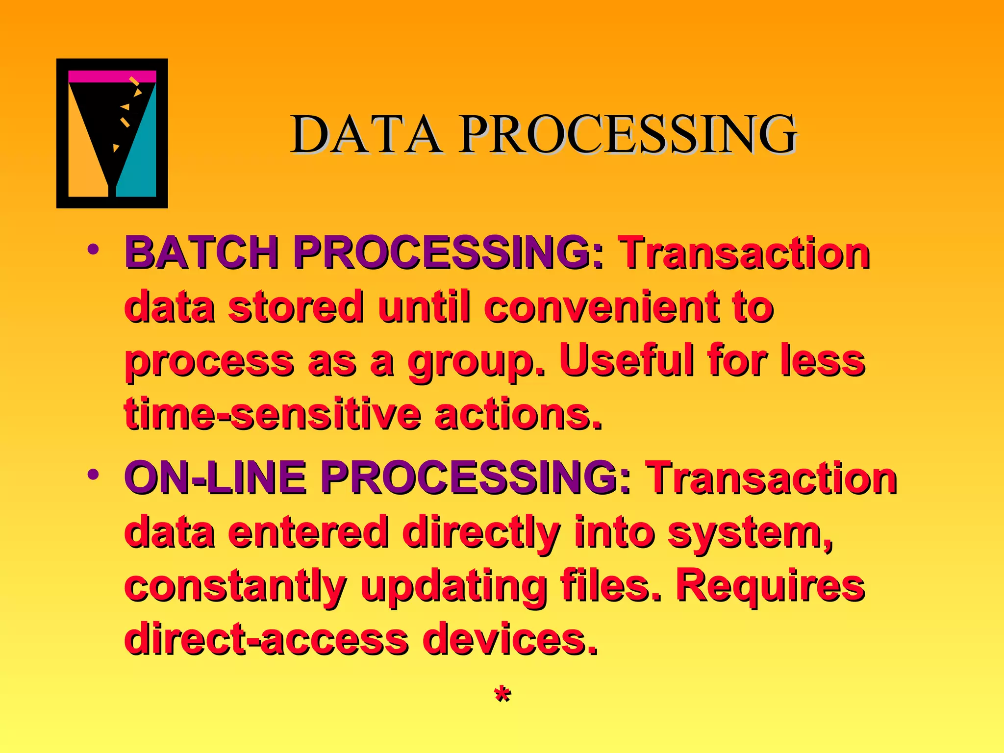 DATA PROCESSING BATCH PROCESSING:   Transaction data stored until convenient to process as a group. Useful for less time-sensitive actions.  ON-LINE PROCESSING:   Transaction data entered directly into system, constantly updating files. Requires direct-access devices. * 