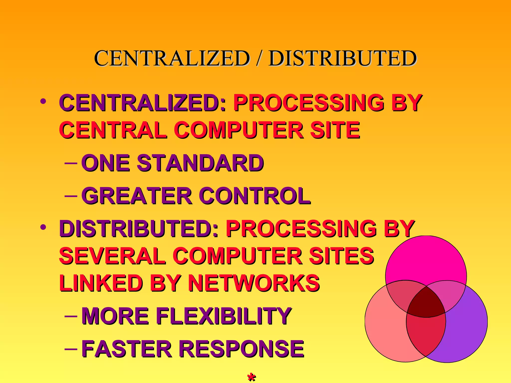 CENTRALIZED:   PROCESSING BY CENTRAL COMPUTER SITE ONE STANDARD GREATER CONTROL DISTRIBUTED:   PROCESSING BY SEVERAL COMPUTER SITES LINKED BY NETWORKS MORE FLEXIBILITY FASTER RESPONSE * CENTRALIZED / DISTRIBUTED 