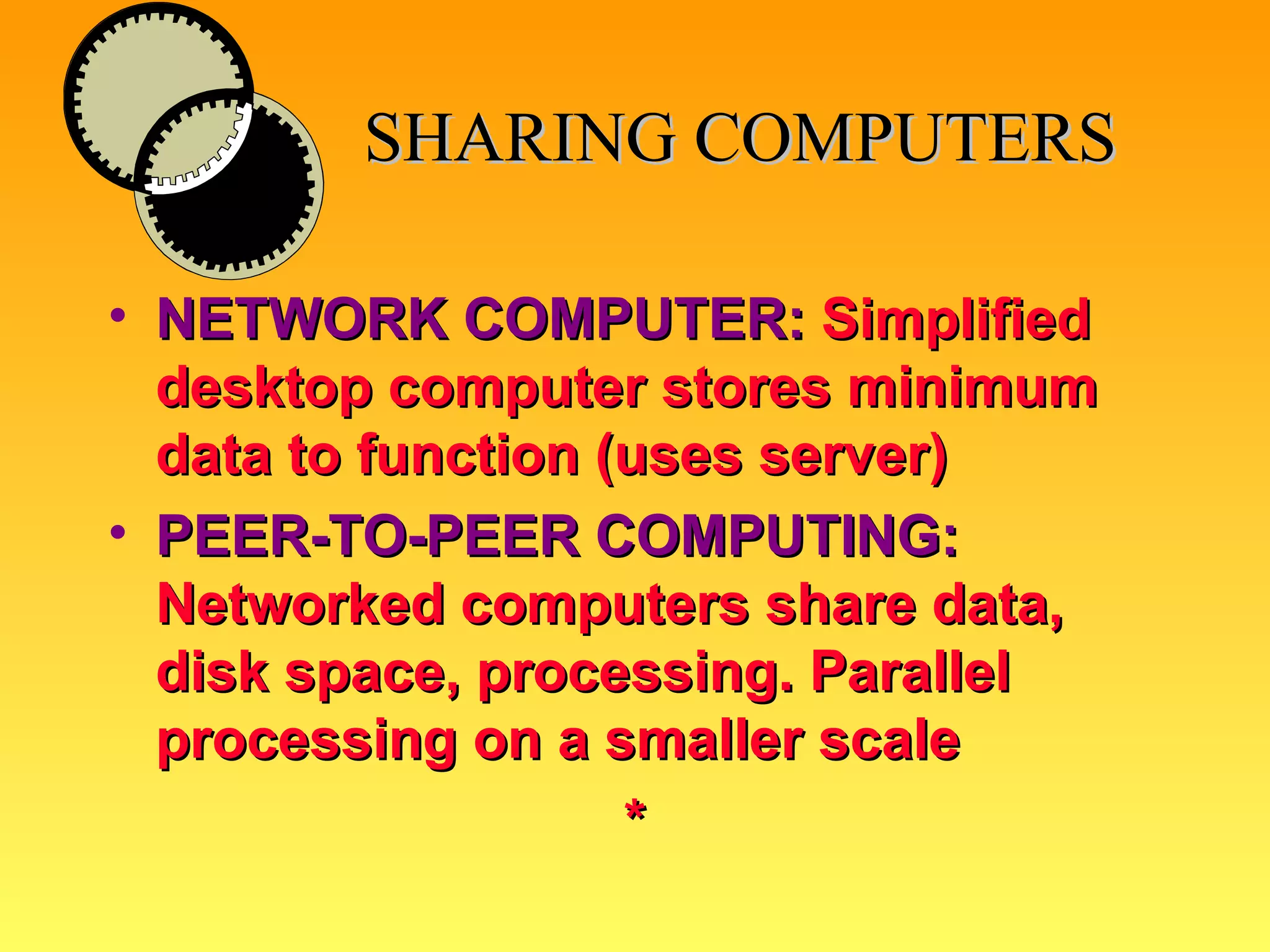 SHARING COMPUTERS NETWORK COMPUTER:   Simplified desktop computer stores minimum data to function (uses server) PEER-TO-PEER COMPUTING:  Networked computers share data, disk space, processing. Parallel processing on a smaller scale  * 