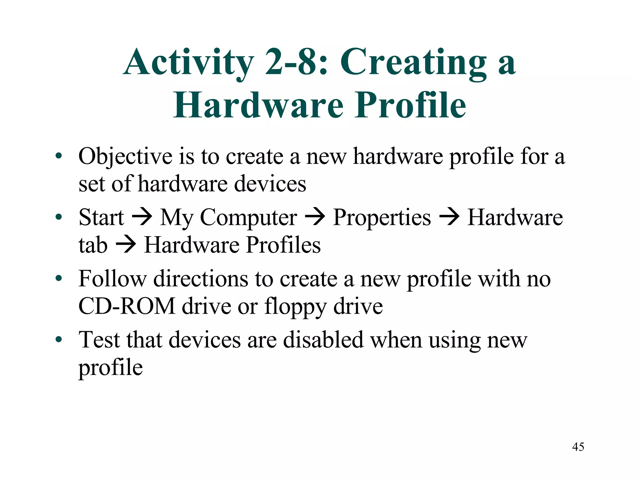 45
Activity 2-8: Creating a
Hardware Profile
• Objective is to create a new hardware profile for a
set of hardware devices
• Start  My Computer  Properties  Hardware
tab  Hardware Profiles
• Follow directions to create a new profile with no
CD-ROM drive or floppy drive
• Test that devices are disabled when using new
profile
 