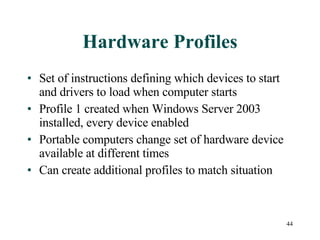 44
Hardware Profiles
• Set of instructions defining which devices to start
and drivers to load when computer starts
• Profile 1 created when Windows Server 2003
installed, every device enabled
• Portable computers change set of hardware device
available at different times
• Can create additional profiles to match situation
 