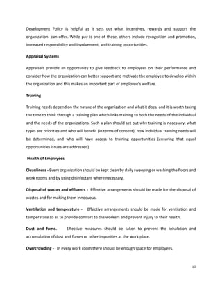 10
Development Policy is helpful as it sets out what incentives, rewards and support the
organization can offer. While pay is one of these, others include recognition and promotion,
increased responsibility and involvement, and training opportunities.
Appraisal Systems
Appraisals provide an opportunity to give feedback to employees on their performance and
consider how the organization can better support and motivate the employee to develop within
the organization and this makes an important part of employee’s welfare.
Training
Training needs depend on the nature of the organization and what it does, and it is worth taking
the time to think through a training plan which links training to both the needs of the individual
and the needs of the organizations. Such a plan should set out why training is necessary, what
types are priorities and who will benefit (in terms of content), how individual training needs will
be determined, and who will have access to training opportunities (ensuring that equal
opportunities issues are addressed).
Health of Employees
Cleanliness - Every organization should be kept clean by daily sweeping or washing the floors and
work rooms and by using disinfectant where necessary.
Disposal of wastes and effluents - Effective arrangements should be made for the disposal of
wastes and for making them innocuous.
Ventilation and temperature - Effective arrangements should be made for ventilation and
temperature so as to provide comfort to the workers and prevent injury to their health.
Dust and fume. - Effective measures should be taken to prevent the inhalation and
accumulation of dust and fumes or other impurities at the work place.
Overcrowding - In every work room there should be enough space for employees.
 