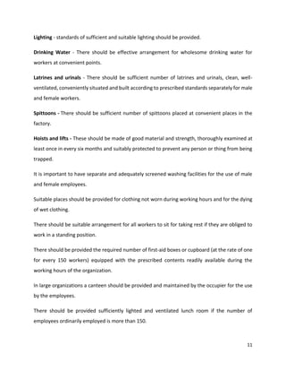 11
Lighting - standards of sufficient and suitable lighting should be provided.
Drinking Water - There should be effective arrangement for wholesome drinking water for
workers at convenient points.
Latrines and urinals - There should be sufficient number of latrines and urinals, clean, well-
ventilated, conveniently situated and built according to prescribed standards separately for male
and female workers.
Spittoons - There should be sufficient number of spittoons placed at convenient places in the
factory.
Hoists and lifts - These should be made of good material and strength, thoroughly examined at
least once in every six months and suitably protected to prevent any person or thing from being
trapped.
It is important to have separate and adequately screened washing facilities for the use of male
and female employees.
Suitable places should be provided for clothing not worn during working hours and for the dying
of wet clothing.
There should be suitable arrangement for all workers to sit for taking rest if they are obliged to
work in a standing position.
There should be provided the required number of first-aid boxes or cupboard (at the rate of one
for every 150 workers) equipped with the prescribed contents readily available during the
working hours of the organization.
In large organizations a canteen should be provided and maintained by the occupier for the use
by the employees.
There should be provided sufficiently lighted and ventilated lunch room if the number of
employees ordinarily employed is more than 150.
 
