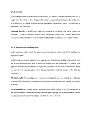 12
Welfare Funds
In order to provide welfare facilities to the workers, the welfare funds have been established to
supplement the efforts of the employers. The welfare measures financed out of the funds relate
to development of medical facilities, housing, supply of drinking water, support for education of
dependents and recreation.
Voluntary Benefits - Benefits are also given voluntarily to workers by some progressive
employers. These include loans for purchasing houses and for educating children, leave travel
concession, fair price shops for essential commodities and loans to buy personal conveyance.
Social Securities may be of two types
Social assistance under which the government finances the entire cost of the facilities and
benefits provided.
Social insurance, under the government organizes the facilities financed by contributions from
the workers and employers, with or without a subsidy from the government. At present both
types of social security schemes are in vogue in our country. The social insurance method, which
has gained much wider acceptance than the social assistance method, consists of the following
enactments.
Medical Benefit - An insured person or (where medical benefit bas been extended to his family)
a member of his family who requires medical treatment is entitled to receive medical benefit free
of charge.
Sickness Benefit - An insured person, when he is sick, is also entitled to get sickness benefit at
the standard benefit rate corresponding to his average daily wage. An insured woman is entitled
to receive maternity benefit for all days on which she does not work.
 
