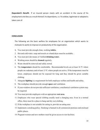 13
Dependant’s Benefit. If an insured person meets with an accident in the course of his
employment and dies as a result thereof, his dependants, i.e. his widow, legitimate or adopted is
taken care of.
CONCLUSION
The following are the basic welfare for employees for an organization which wants to
motivate its works to improve on productivity of the organization.
1. You must provide enough clean, working toilets.
2. Hot and cold water, soap and towels or a hand dryer must be available. .
3. You must provide means of bottled drinking water.
4. Working areas should be cleaned regularly.
5. Waste should be removed and safely stored.
6. The temperature should be comfortable. Recommended levels are at least 16 ºC where
people are sedentary and at least 13 ºC where people are active. If the temperature must be
lower, employees should not be exposed for long and they should be given suitable
clothing.
7. Adequate lighting is a requirement for both employee welfare and health and safety.
8. The workplace should provide enough space and ventilation.
9. If your windows do not provide sufficient ventilation, a mechanical ventilation system may
be required.
10. You must provide employees with an appropriate rest area.
11. Employees who wear special clothing usually need a changing area. Even in a normal
office, there must be a place to hang and dry wet clothing.
12. If the workplace is not suitable for eating in, provide an eating area.
13. Implement a smoking policy. Smoking is banned in all commercial premises and enclosed
public places.
14. Pregnant women and new mothers must be given access to rest facilities.
 