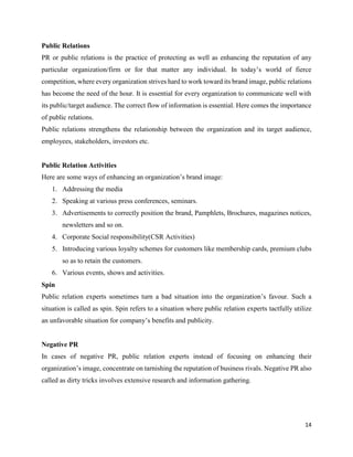 14
Public Relations
PR or public relations is the practice of protecting as well as enhancing the reputation of any
particular organization/firm or for that matter any individual. In today’s world of fierce
competition, where every organization strives hard to work toward its brand image, public relations
has become the need of the hour. It is essential for every organization to communicate well with
its public/target audience. The correct flow of information is essential. Here comes the importance
of public relations.
Public relations strengthens the relationship between the organization and its target audience,
employees, stakeholders, investors etc.
Public Relation Activities
Here are some ways of enhancing an organization’s brand image:
1. Addressing the media
2. Speaking at various press conferences, seminars.
3. Advertisements to correctly position the brand, Pamphlets, Brochures, magazines notices,
newsletters and so on.
4. Corporate Social responsibility(CSR Activities)
5. Introducing various loyalty schemes for customers like membership cards, premium clubs
so as to retain the customers.
6. Various events, shows and activities.
Spin
Public relation experts sometimes turn a bad situation into the organization’s favour. Such a
situation is called as spin. Spin refers to a situation where public relation experts tactfully utilize
an unfavorable situation for company’s benefits and publicity.
Negative PR
In cases of negative PR, public relation experts instead of focusing on enhancing their
organization’s image, concentrate on tarnishing the reputation of business rivals. Negative PR also
called as dirty tricks involves extensive research and information gathering.
 