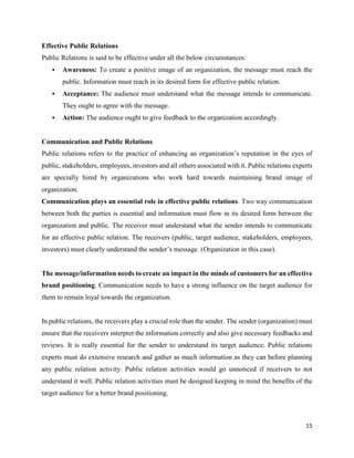 15
Effective Public Relations
Public Relations is said to be effective under all the below circumstances:
 Awareness: To create a positive image of an organization, the message must reach the
public. Information must reach in its desired form for effective public relation.
 Acceptance: The audience must understand what the message intends to communicate.
They ought to agree with the message.
 Action: The audience ought to give feedback to the organization accordingly.
Communication and Public Relations
Public relations refers to the practice of enhancing an organization’s reputation in the eyes of
public, stakeholders, employees, investors and all others associated with it. Public relations experts
are specially hired by organizations who work hard towards maintaining brand image of
organization.
Communication plays an essential role in effective public relations. Two way communication
between both the parties is essential and information must flow in its desired form between the
organization and public. The receiver must understand what the sender intends to communicate
for an effective public relation. The receivers (public, target audience, stakeholders, employees,
investors) must clearly understand the sender’s message. (Organization in this case).
The message/information needs to create an impact in the minds of customers for an effective
brand positioning. Communication needs to have a strong influence on the target audience for
them to remain loyal towards the organization.
In public relations, the receivers play a crucial role than the sender. The sender (organization) must
ensure that the receivers interpret the information correctly and also give necessary feedbacks and
reviews. It is really essential for the sender to understand its target audience. Public relations
experts must do extensive research and gather as much information as they can before planning
any public relation activity. Public relation activities would go unnoticed if receivers to not
understand it well. Public relation activities must be designed keeping in mind the benefits of the
target audience for a better brand positioning.
 