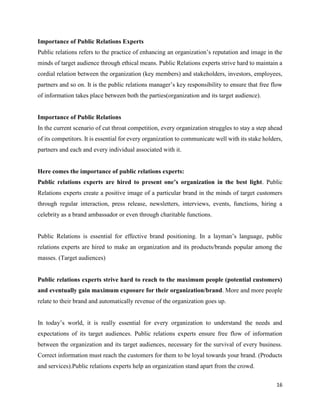 16
Importance of Public Relations Experts
Public relations refers to the practice of enhancing an organization’s reputation and image in the
minds of target audience through ethical means. Public Relations experts strive hard to maintain a
cordial relation between the organization (key members) and stakeholders, investors, employees,
partners and so on. It is the public relations manager’s key responsibility to ensure that free flow
of information takes place between both the parties(organization and its target audience).
Importance of Public Relations
In the current scenario of cut throat competition, every organization struggles to stay a step ahead
of its competitors. It is essential for every organization to communicate well with its stake holders,
partners and each and every individual associated with it.
Here comes the importance of public relations experts:
Public relations experts are hired to present one’s organization in the best light. Public
Relations experts create a positive image of a particular brand in the minds of target customers
through regular interaction, press release, newsletters, interviews, events, functions, hiring a
celebrity as a brand ambassador or even through charitable functions.
Public Relations is essential for effective brand positioning. In a layman’s language, public
relations experts are hired to make an organization and its products/brands popular among the
masses. (Target audiences)
Public relations experts strive hard to reach to the maximum people (potential customers)
and eventually gain maximum exposure for their organization/brand. More and more people
relate to their brand and automatically revenue of the organization goes up.
In today’s world, it is really essential for every organization to understand the needs and
expectations of its target audiences. Public relations experts ensure free flow of information
between the organization and its target audiences, necessary for the survival of every business.
Correct information must reach the customers for them to be loyal towards your brand. (Products
and services).Public relations experts help an organization stand apart from the crowd.
 
