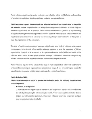 17
Public relations department gives the customers and infact the whole world a better understanding
of how their organization functions, policies, products, services and so on.
Public relations experts focus not only on information flow from organization to its public
but also vice a versa. Proper feedback is being taken from potential customers as to how they feel
about the organization and its products. These reviews and feedbacks (positive or negative) help
an organization to grow to its full potential. Positive feedback definitely calls for a celebration but
negative reviews are also taken seriously and necessary changes are incorporated in the system to
meet the expectations of the consumers.
The role of public relations expert becomes critical under any kind of crisis or unfavourable
circumstance. It is the role of the public relations manager to save the reputation of his/her
organization. He needs to be on his toes to face questions from the media/public and handle all the
criticism with a smile. It is the public relations manager’s role to take immediate charge of any
adverse situation and turn negative situations also into the company’s favour.
Public relations experts in true sense are the face of every organization who work hard towards
saving and maintaining an organization’s reputation ad image. It is a new and highly successful
way of staying connected with the target audiences for a better brand image.
Public Relation Skills
Public Relations experts ought to possess the following skills for a highly successful and
rewarding career.
1. Excellent Writing Skills
A Public Relations expert needs to write well. He ought to be creative and should master
the art of putting thoughts into meaningful words. Your words need to create the desired
impact and influence the customers. Make sure whatever you write is relevant and puts
your organization in the best light.
 