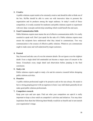 18
2. Creative
A public relations expert needs to be extremely creative and should be able to think out of
the box. He/She should be able to come out with innovative ideas to promote the
organization and its products among the target audience. In today’s world of fierce
competition, it is really essential for marketers and public relations experts to experiment
with new ideas /concepts and develop something which would benefit the end-users.
3. Good Communication Skills
Public Relations experts must master the art of effective communication skills. It is really
essential to speak well. Don’t just speak for the sake of it. Public relations experts must
ensure the recipients have understood what they intend to communicate. Two way
communication is the essence of effective public relations. Whatever you communicate
ought to make sense and well understood by target customers.
4. Focused
Stay focussed and take care of even the minutest details. Do not ignore even the slightest
doubt. Even a single detail left unattended can become a major cause of concern in the
future. Crosscheck every single detail and observation before jumping to the final
conclusion.
5. Study a lot
Public relations experts ought to study a lot and do extensive research before designing
public relations activities.
6. Proactive
A public relation professional ought to be proactive and on his toes always. He needs to
have a strong grasping power with an eagerness to learn. Lazy individuals generally do not
make good public relations professionals.
7. Competitors research
Keep your eyes and ears open. Find out what your competitors are upto.It is really
important to keep a close watch on competitor’s activities and initiatives. You may draw
inspiration from them but following them blindly would do no benefit and in turn tarnish
your organization’s image.
 