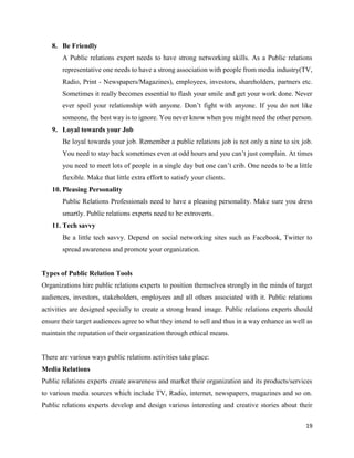 19
8. Be Friendly
A Public relations expert needs to have strong networking skills. As a Public relations
representative one needs to have a strong association with people from media industry(TV,
Radio, Print - Newspapers/Magazines), employees, investors, shareholders, partners etc.
Sometimes it really becomes essential to flash your smile and get your work done. Never
ever spoil your relationship with anyone. Don’t fight with anyone. If you do not like
someone, the best way is to ignore. You never know when you might need the other person.
9. Loyal towards your Job
Be loyal towards your job. Remember a public relations job is not only a nine to six job.
You need to stay back sometimes even at odd hours and you can’t just complain. At times
you need to meet lots of people in a single day but one can’t crib. One needs to be a little
flexible. Make that little extra effort to satisfy your clients.
10. Pleasing Personality
Public Relations Professionals need to have a pleasing personality. Make sure you dress
smartly. Public relations experts need to be extroverts.
11. Tech savvy
Be a little tech savvy. Depend on social networking sites such as Facebook, Twitter to
spread awareness and promote your organization.
Types of Public Relation Tools
Organizations hire public relations experts to position themselves strongly in the minds of target
audiences, investors, stakeholders, employees and all others associated with it. Public relations
activities are designed specially to create a strong brand image. Public relations experts should
ensure their target audiences agree to what they intend to sell and thus in a way enhance as well as
maintain the reputation of their organization through ethical means.
There are various ways public relations activities take place:
Media Relations
Public relations experts create awareness and market their organization and its products/services
to various media sources which include TV, Radio, internet, newspapers, magazines and so on.
Public relations experts develop and design various interesting and creative stories about their
 