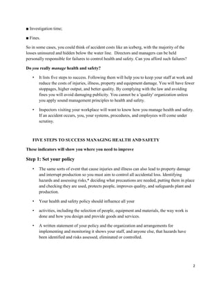 2
■ Investigation time;
■ Fines.
So in some cases, you could think of accident costs like an iceberg, with the majority of the
losses uninsured and hidden below the water line. Directors and managers can be held
personally responsible for failures to control health and safety. Can you afford such failures?
Do you really manage health and safety?
• It lists five steps to success. Following them will help you to keep your staff at work and
reduce the costs of injuries, illness, property and equipment damage. You will have fewer
stoppages, higher output, and better quality. By complying with the law and avoiding
fines you will avoid damaging publicity. You cannot be a 'quality' organization unless
you apply sound management principles to health and safety.
• Inspectors visiting your workplace will want to know how you manage health and safety.
If an accident occurs, you, your systems, procedures, and employees will come under
scrutiny.
FIVE STEPS TO SUCCESS MANAGING HEALTH AND SAFETY
These indicators will show you where you need to improve
Step 1: Set your policy
• The same sorts of event that cause injuries and illness can also lead to property damage
and interrupt production so you must aim to control all accidental loss. Identifying
hazards and assessing risks,* deciding what precautions are needed, putting them in place
and checking they are used, protects people, improves quality, and safeguards plant and
production.
• Your health and safety policy should influence all your
• activities, including the selection of people, equipment and materials, the way work is
done and how you design and provide goods and services.
• A written statement of your policy and the organization and arrangements for
implementing and monitoring it shows your staff, and anyone else, that hazards have
been identified and risks assessed, eliminated or controlled.
 