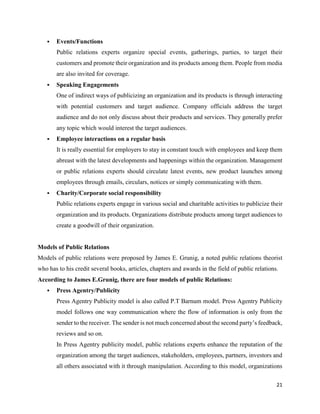 21
 Events/Functions
Public relations experts organize special events, gatherings, parties, to target their
customers and promote their organization and its products among them. People from media
are also invited for coverage.
 Speaking Engagements
One of indirect ways of publicizing an organization and its products is through interacting
with potential customers and target audience. Company officials address the target
audience and do not only discuss about their products and services. They generally prefer
any topic which would interest the target audiences.
 Employee interactions on a regular basis
It is really essential for employers to stay in constant touch with employees and keep them
abreast with the latest developments and happenings within the organization. Management
or public relations experts should circulate latest events, new product launches among
employees through emails, circulars, notices or simply communicating with them.
 Charity/Corporate social responsibility
Public relations experts engage in various social and charitable activities to publicize their
organization and its products. Organizations distribute products among target audiences to
create a goodwill of their organization.
Models of Public Relations
Models of public relations were proposed by James E. Grunig, a noted public relations theorist
who has to his credit several books, articles, chapters and awards in the field of public relations.
According to James E.Grunig, there are four models of public Relations:
 Press Agentry/Publicity
Press Agentry Publicity model is also called P.T Barnum model. Press Agentry Publicity
model follows one way communication where the flow of information is only from the
sender to the receiver. The sender is not much concerned about the second party’s feedback,
reviews and so on.
In Press Agentry publicity model, public relations experts enhance the reputation of the
organization among the target audiences, stakeholders, employees, partners, investors and
all others associated with it through manipulation. According to this model, organizations
 