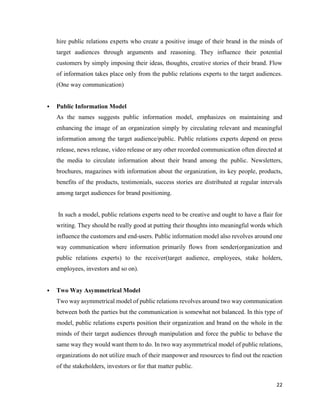 22
hire public relations experts who create a positive image of their brand in the minds of
target audiences through arguments and reasoning. They influence their potential
customers by simply imposing their ideas, thoughts, creative stories of their brand. Flow
of information takes place only from the public relations experts to the target audiences.
(One way communication)
 Public Information Model
As the names suggests public information model, emphasizes on maintaining and
enhancing the image of an organization simply by circulating relevant and meaningful
information among the target audience/public. Public relations experts depend on press
release, news release, video release or any other recorded communication often directed at
the media to circulate information about their brand among the public. Newsletters,
brochures, magazines with information about the organization, its key people, products,
benefits of the products, testimonials, success stories are distributed at regular intervals
among target audiences for brand positioning.
In such a model, public relations experts need to be creative and ought to have a flair for
writing. They should be really good at putting their thoughts into meaningful words which
influence the customers and end-users. Public information model also revolves around one
way communication where information primarily flows from sender(organization and
public relations experts) to the receiver(target audience, employees, stake holders,
employees, investors and so on).
 Two Way Asymmetrical Model
Two way asymmetrical model of public relations revolves around two way communication
between both the parties but the communication is somewhat not balanced. In this type of
model, public relations experts position their organization and brand on the whole in the
minds of their target audiences through manipulation and force the public to behave the
same way they would want them to do. In two way asymmetrical model of public relations,
organizations do not utilize much of their manpower and resources to find out the reaction
of the stakeholders, investors or for that matter public.
 